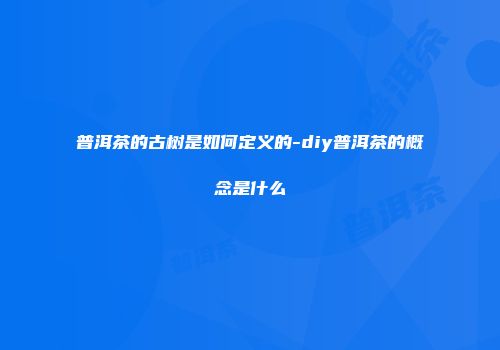 普洱茶的古树是如何定义的-diy普洱茶的概念是什么