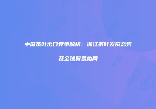 中国茶叶出口竞争解析：浙江茶叶发展态势及全球贸易格局