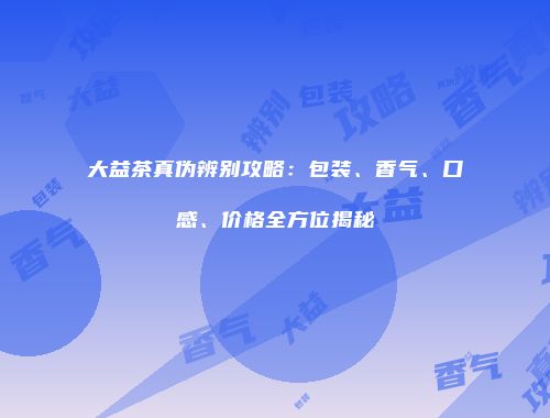 大益茶真伪辨别攻略：包装、香气、口感、价格全方位揭秘