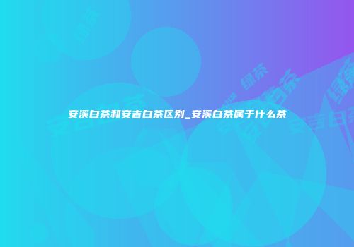 安溪白茶和安吉白茶区别_安溪白茶属于什么茶
