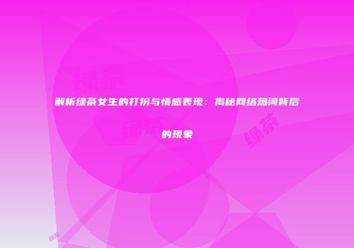 解析绿茶女生的打扮与情感表现：揭秘网络热词背后的现象