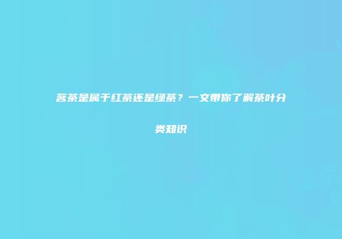 茗茶是属于红茶还是绿茶？一文带你了解茶叶分类知识