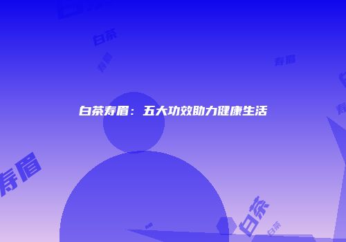 白茶寿眉：五大功效助力健康生活
