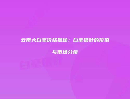 云南大白毫价格揭秘：白毫银针的价值与市场分析