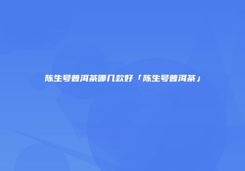 陈生号普洱茶哪几款好「陈生号普洱茶」