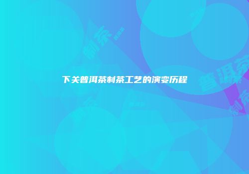 下关普洱茶制茶工艺的演变历程