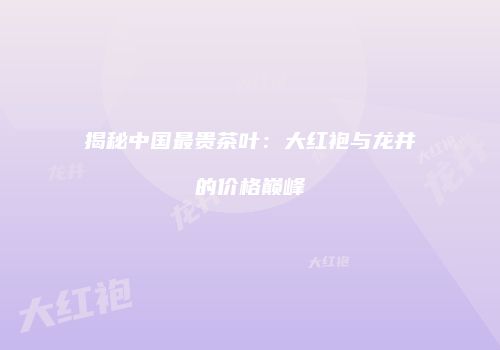 揭秘中国最贵茶叶：大红袍与龙井的价格巅峰