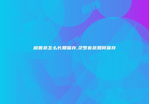 柑普茶怎么长期保存,灵罗春茶如何保存