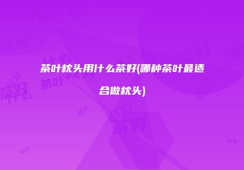 茶叶枕头用什么茶好(哪种茶叶最适合做枕头)