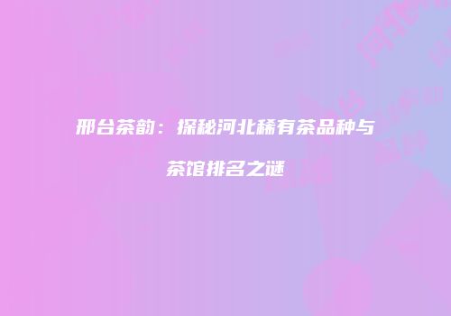 邢台茶韵：探秘河北稀有茶品种与茶馆排名之谜