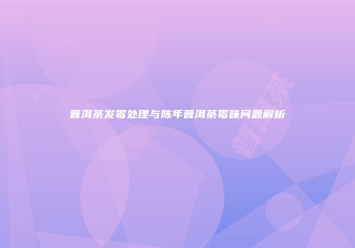 普洱茶发霉处理与陈年普洱茶霉味问题解析