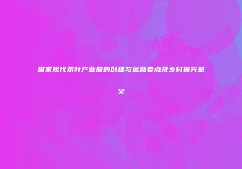国家现代茶叶产业园的创建与运营要点及乡村振兴意义