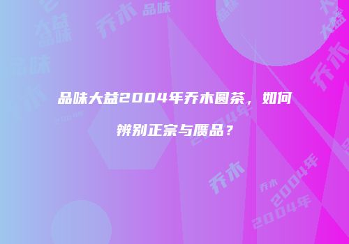 品味大益2004年乔木圆茶，如何辨别正宗与赝品？