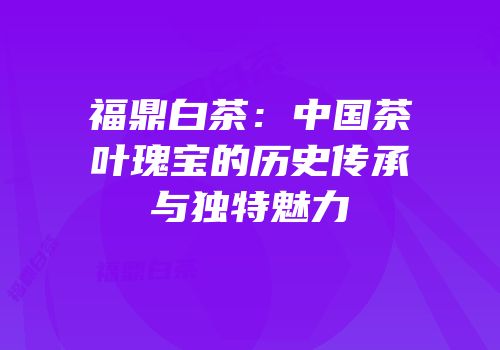 福鼎白茶：中国茶叶瑰宝的历史传承与独特魅力