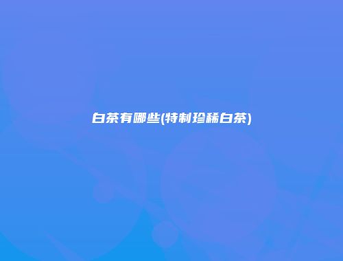 白茶有哪些(特制珍稀白茶)