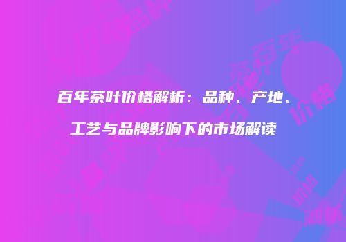 百年茶叶价格解析：品种、产地、工艺与品牌影响下的市场解读