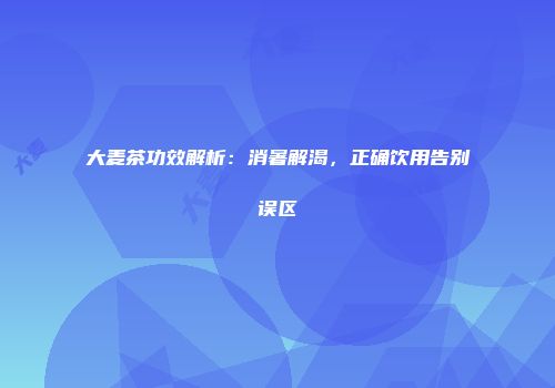 大麦茶功效解析：消暑解渴，正确饮用告别误区