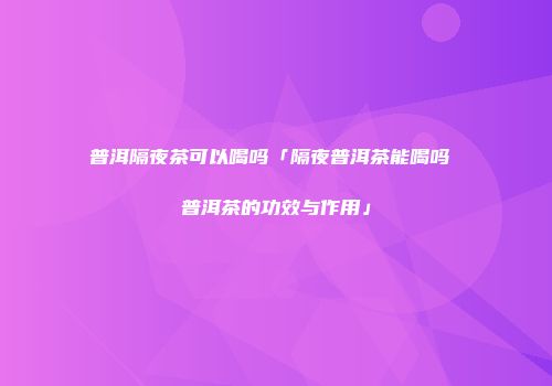 普洱隔夜茶可以喝吗「隔夜普洱茶能喝吗 普洱茶的功效与作用」