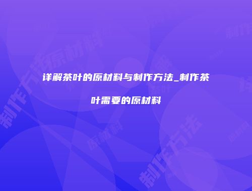 详解茶叶的原材料与制作方法_制作茶叶需要的原材料