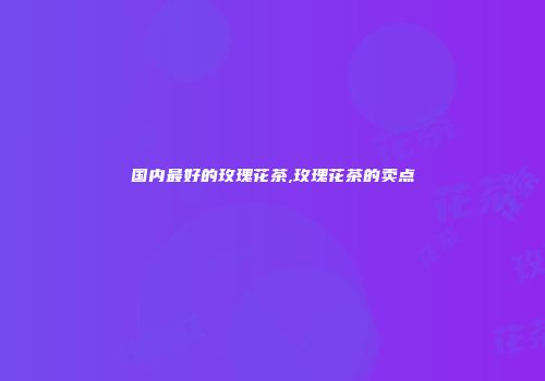 国内最好的玫瑰花茶,玫瑰花茶的卖点