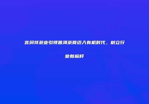 宫润祥茶业引领普洱茶膏迈入有机时代，树立行业新标杆