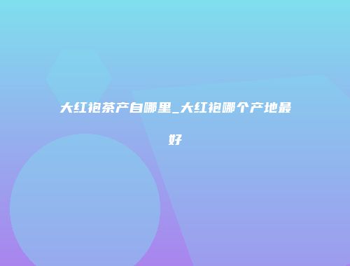 大红袍茶产自哪里_大红袍哪个产地最好