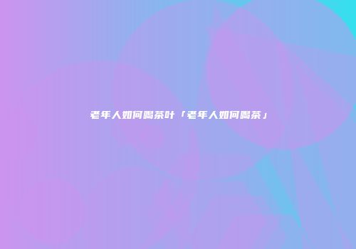老年人如何喝茶叶「老年人如何喝茶」