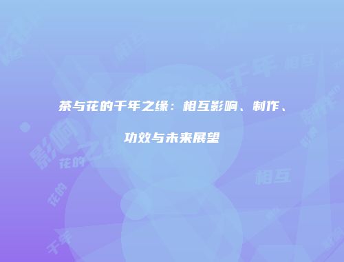 茶与花的千年之缘：相互影响、制作、功效与未来展望