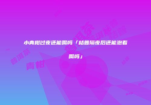 小青柑过夜还能喝吗「桔普隔夜后还能泡着喝吗」