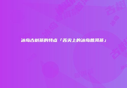 冰岛古树茶的特点「舌尖上的冰岛普洱茶」