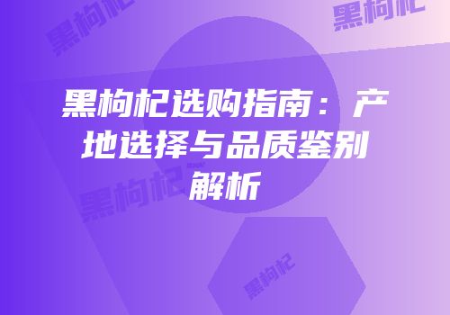 黑枸杞选购指南：产地选择与品质鉴别解析
