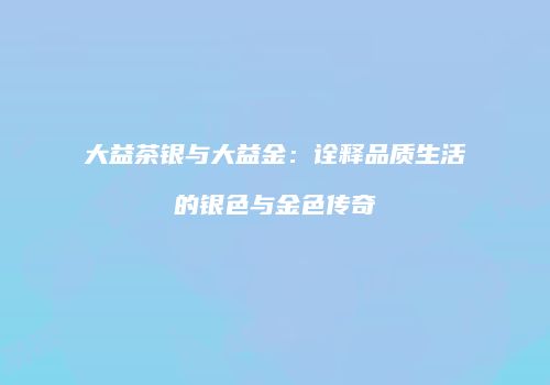 大益茶银与大益金：诠释品质生活的银色与金色传奇
