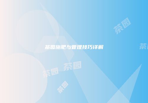 茶园施肥与管理技巧详解