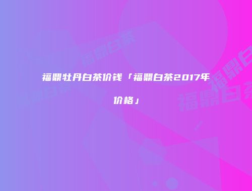 福鼎牡丹白茶价钱「福鼎白茶2017年价格」