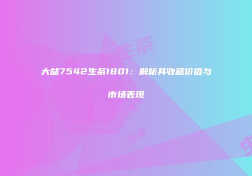 大益7542生茶1801：解析其收藏价值与市场表现