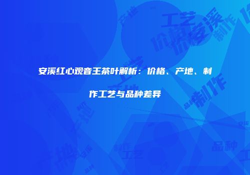 安溪红心观音王茶叶解析：价格、产地、制作工艺与品种差异