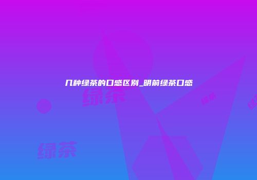 几种绿茶的口感区别_明前绿茶口感