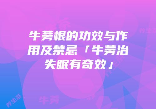牛蒡根的功效与作用及禁忌「牛蒡治失眠有奇效」