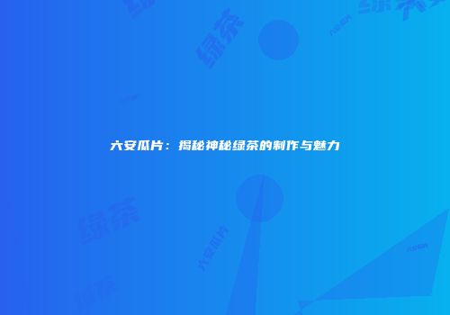 六安瓜片：揭秘神秘绿茶的制作与魅力