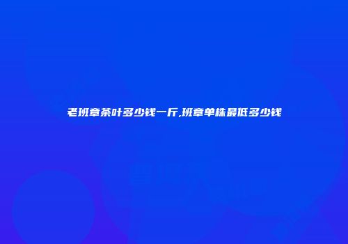 老班章茶叶多少钱一斤,班章单株最低多少钱