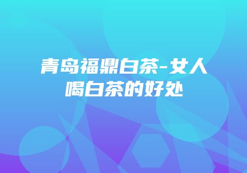 青岛福鼎白茶-女人喝白茶的好处