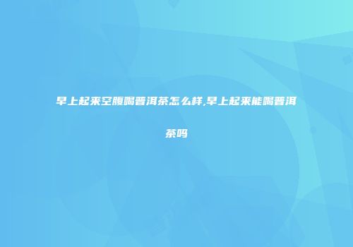 早上起来空腹喝普洱茶怎么样,早上起来能喝普洱茶吗