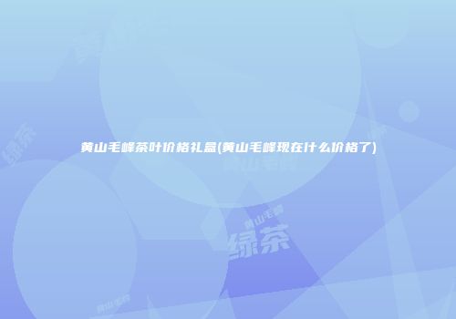 黄山毛峰茶叶价格礼盒(黄山毛峰现在什么价格了)