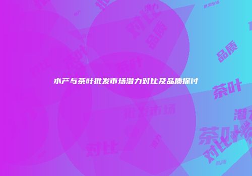 水产与茶叶批发市场潜力对比及品质探讨