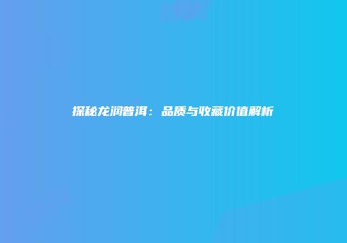探秘龙润普洱：品质与收藏价值解析