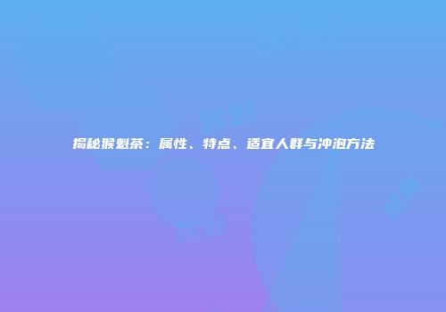揭秘猴魁茶：属性、特点、适宜人群与冲泡方法