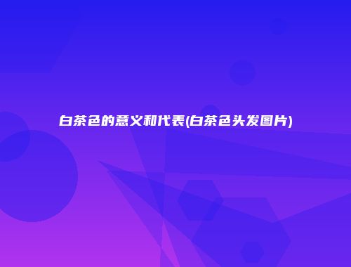 白茶色的意义和代表(白茶色头发图片)