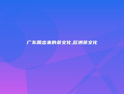 广东喝出来的茶文化,欧洲茶文化