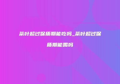 茶叶超过保质期能吃吗_茶叶超过保质期能喝吗