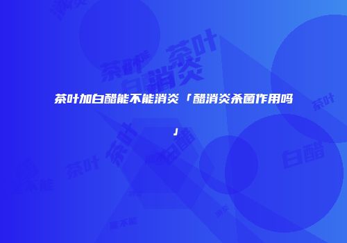 茶叶加白醋能不能消炎「醋消炎杀菌作用吗」